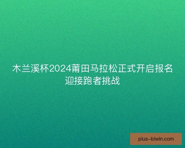 木兰溪杯2024莆田马拉松正式开启报名迎接跑者挑战