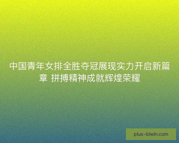 中国青年女排全胜夺冠展现实力开启新篇章 拼搏精神成就辉煌荣耀